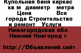 Купольная-баня-каркас 12 кв.м. диаметр 4 метра  › Цена ­ 32 000 - Все города Строительство и ремонт » Услуги   . Нижегородская обл.,Нижний Новгород г.